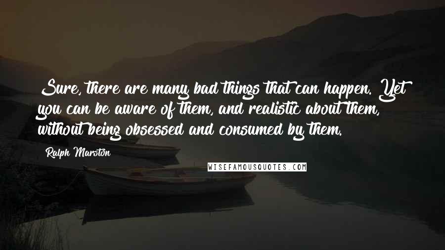 Ralph Marston Quotes: Sure, there are many bad things that can happen. Yet you can be aware of them, and realistic about them, without being obsessed and consumed by them.