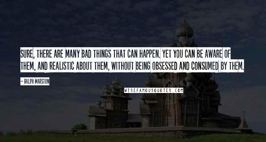 Ralph Marston Quotes: Sure, there are many bad things that can happen. Yet you can be aware of them, and realistic about them, without being obsessed and consumed by them.