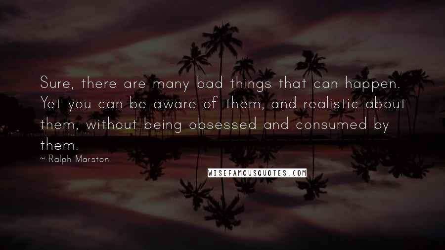 Ralph Marston Quotes: Sure, there are many bad things that can happen. Yet you can be aware of them, and realistic about them, without being obsessed and consumed by them.