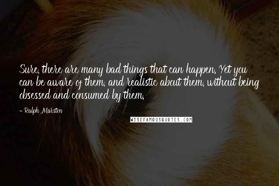 Ralph Marston Quotes: Sure, there are many bad things that can happen. Yet you can be aware of them, and realistic about them, without being obsessed and consumed by them.