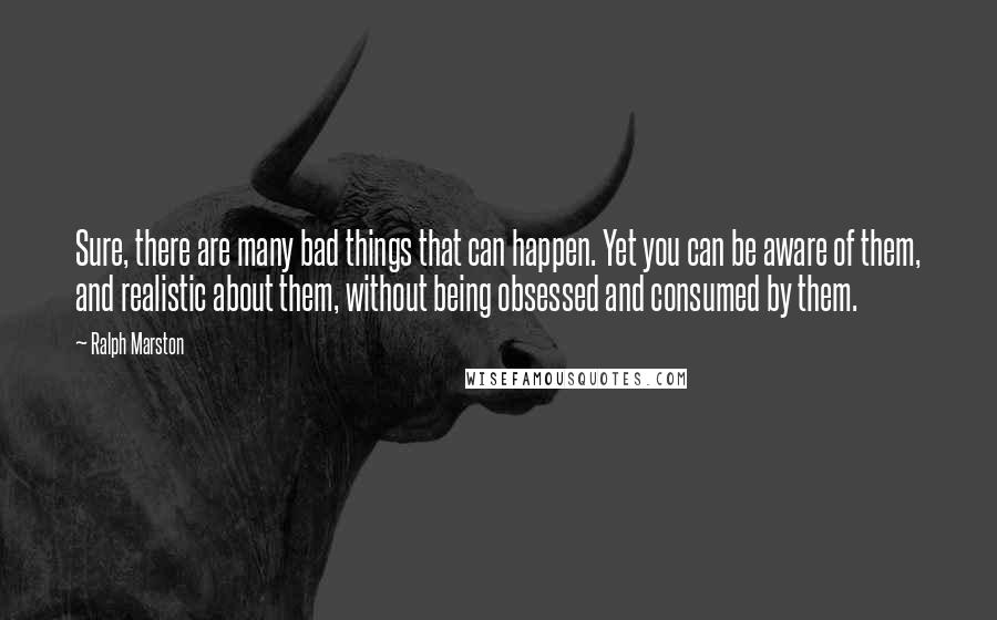 Ralph Marston Quotes: Sure, there are many bad things that can happen. Yet you can be aware of them, and realistic about them, without being obsessed and consumed by them.