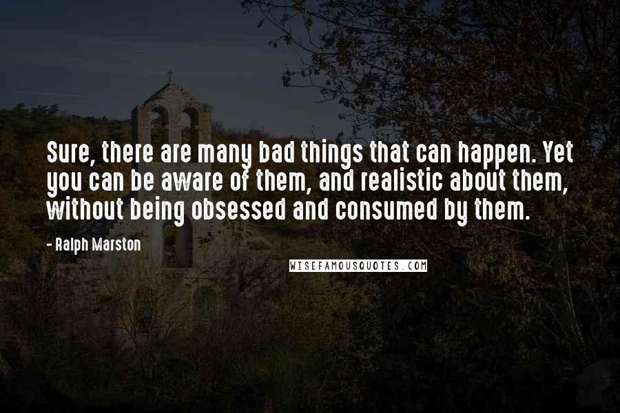 Ralph Marston Quotes: Sure, there are many bad things that can happen. Yet you can be aware of them, and realistic about them, without being obsessed and consumed by them.