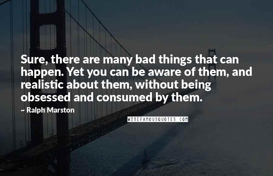 Ralph Marston Quotes: Sure, there are many bad things that can happen. Yet you can be aware of them, and realistic about them, without being obsessed and consumed by them.