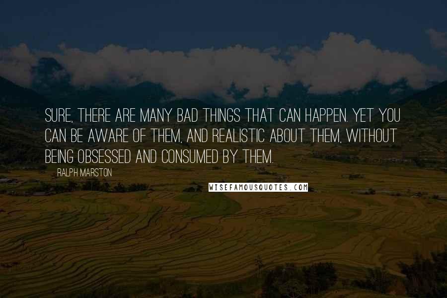 Ralph Marston Quotes: Sure, there are many bad things that can happen. Yet you can be aware of them, and realistic about them, without being obsessed and consumed by them.