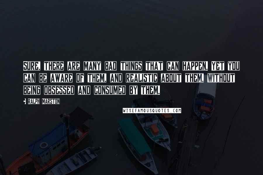 Ralph Marston Quotes: Sure, there are many bad things that can happen. Yet you can be aware of them, and realistic about them, without being obsessed and consumed by them.