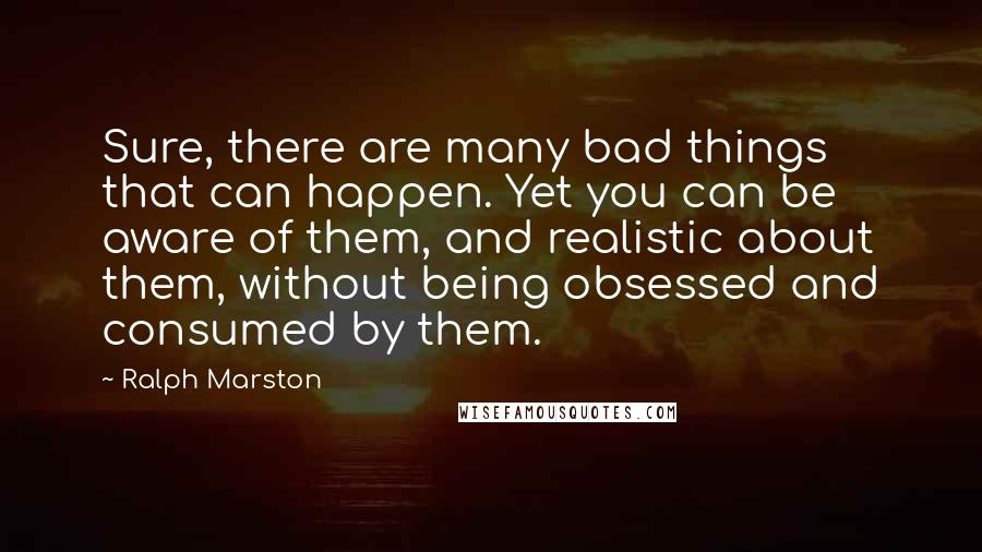 Ralph Marston Quotes: Sure, there are many bad things that can happen. Yet you can be aware of them, and realistic about them, without being obsessed and consumed by them.