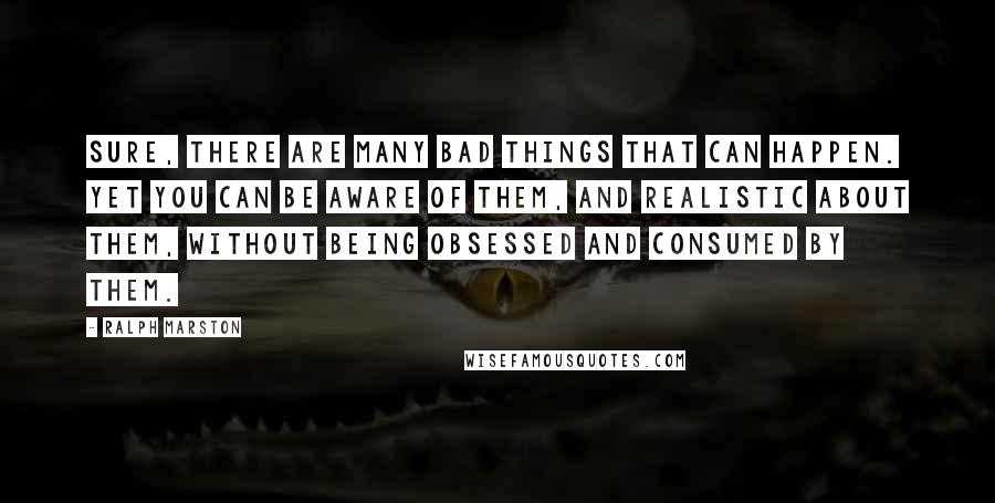 Ralph Marston Quotes: Sure, there are many bad things that can happen. Yet you can be aware of them, and realistic about them, without being obsessed and consumed by them.