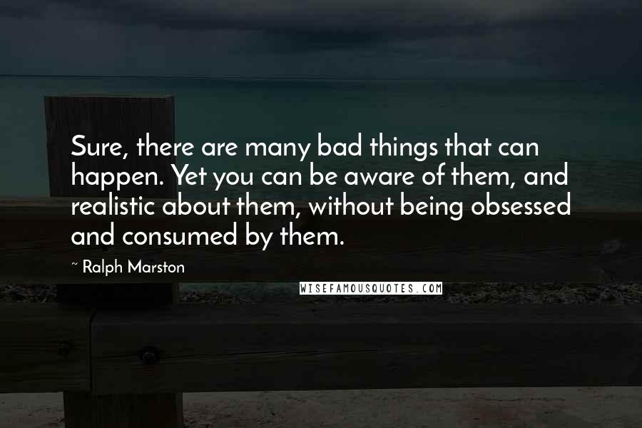 Ralph Marston Quotes: Sure, there are many bad things that can happen. Yet you can be aware of them, and realistic about them, without being obsessed and consumed by them.