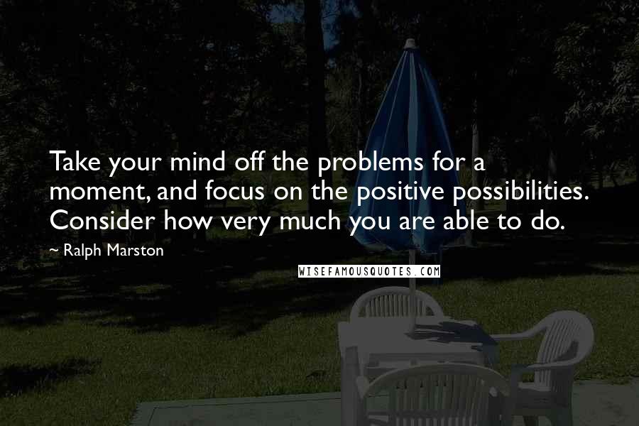 Ralph Marston Quotes: Take your mind off the problems for a moment, and focus on the positive possibilities. Consider how very much you are able to do.