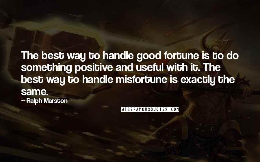 Ralph Marston Quotes: The best way to handle good fortune is to do something positive and useful with it. The best way to handle misfortune is exactly the same.