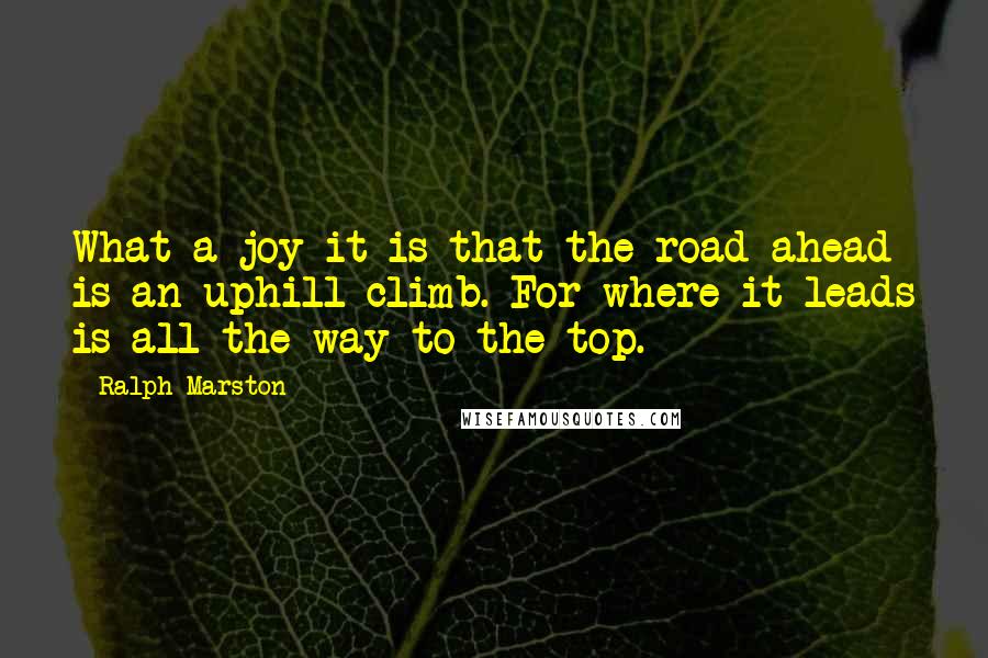 Ralph Marston Quotes: What a joy it is that the road ahead is an uphill climb. For where it leads is all the way to the top.