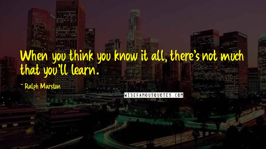 Ralph Marston Quotes: When you think you know it all, there's not much that you'll learn.