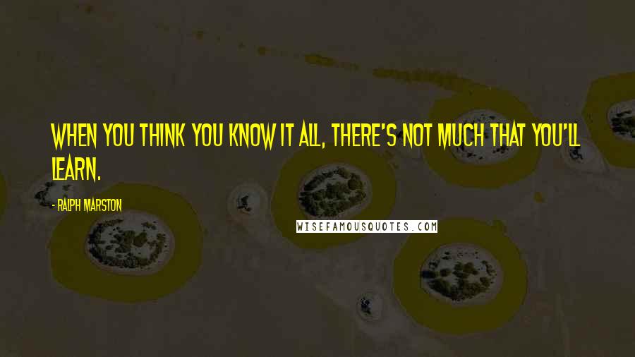 Ralph Marston Quotes: When you think you know it all, there's not much that you'll learn.