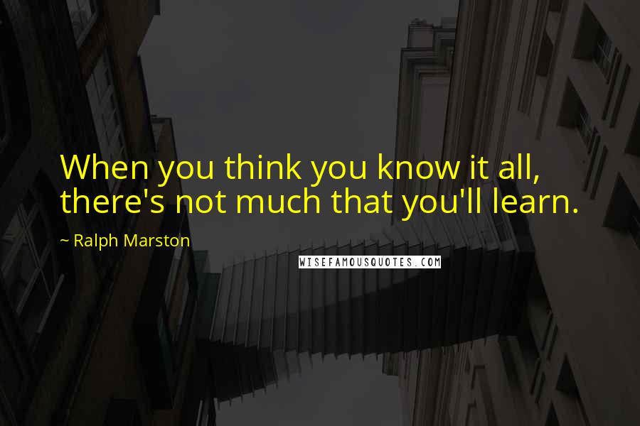 Ralph Marston Quotes: When you think you know it all, there's not much that you'll learn.