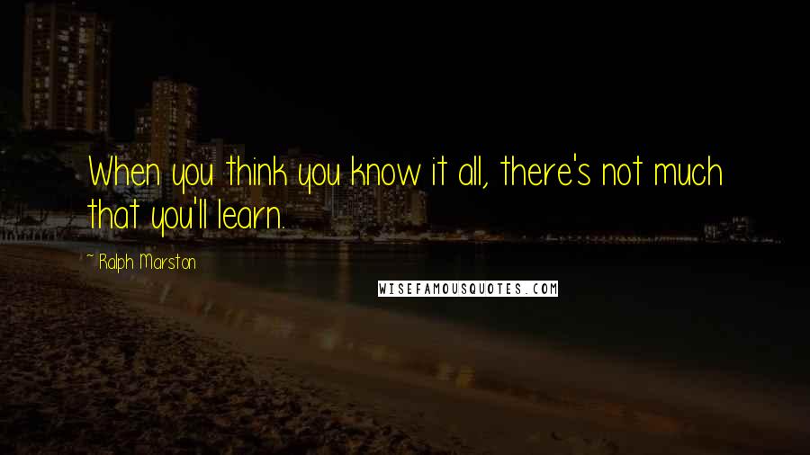 Ralph Marston Quotes: When you think you know it all, there's not much that you'll learn.