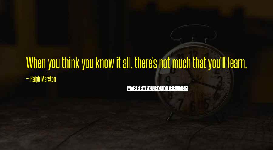 Ralph Marston Quotes: When you think you know it all, there's not much that you'll learn.