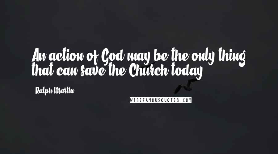 Ralph Martin Quotes: An action of God may be the only thing that can save the Church today.