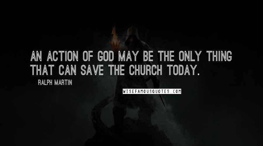 Ralph Martin Quotes: An action of God may be the only thing that can save the Church today.