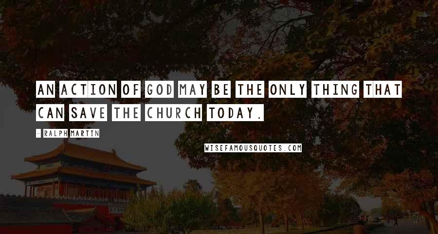 Ralph Martin Quotes: An action of God may be the only thing that can save the Church today.