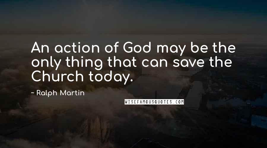 Ralph Martin Quotes: An action of God may be the only thing that can save the Church today.