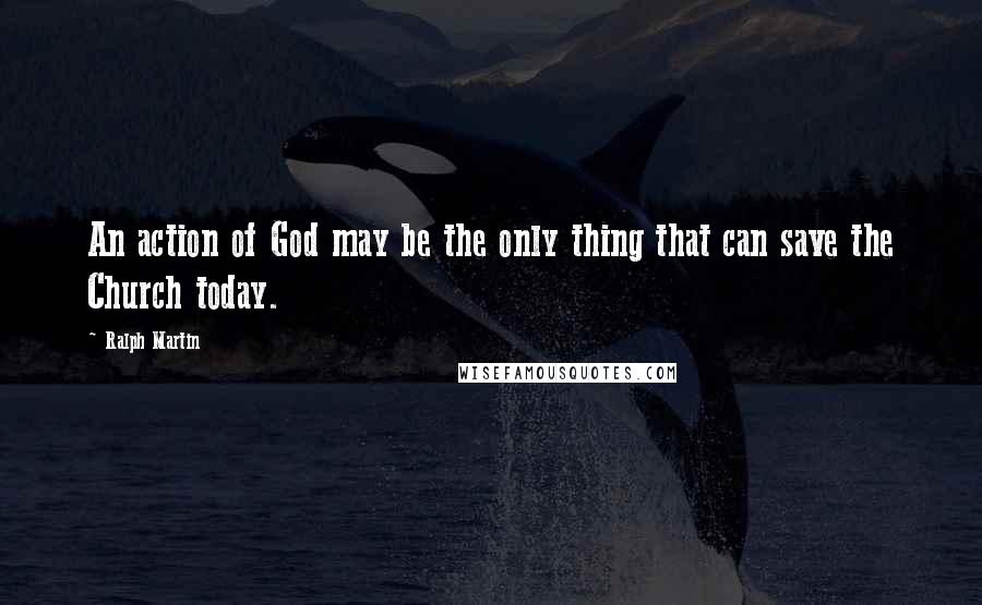 Ralph Martin Quotes: An action of God may be the only thing that can save the Church today.