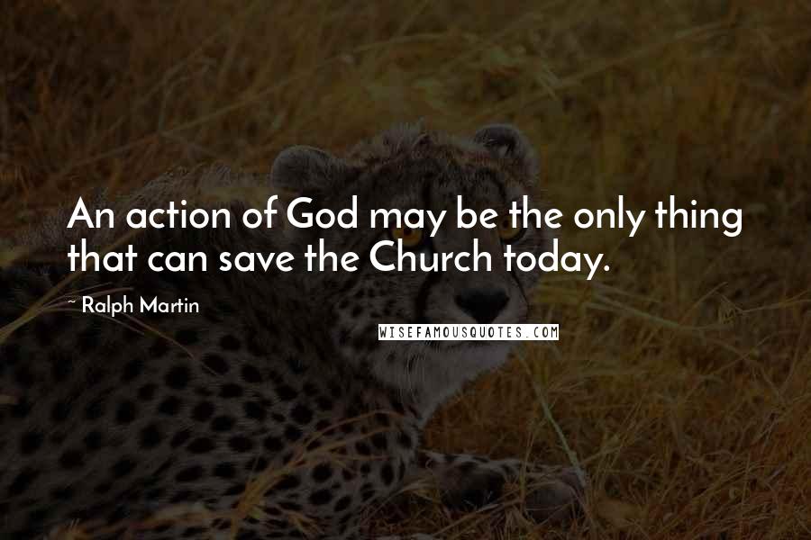 Ralph Martin Quotes: An action of God may be the only thing that can save the Church today.