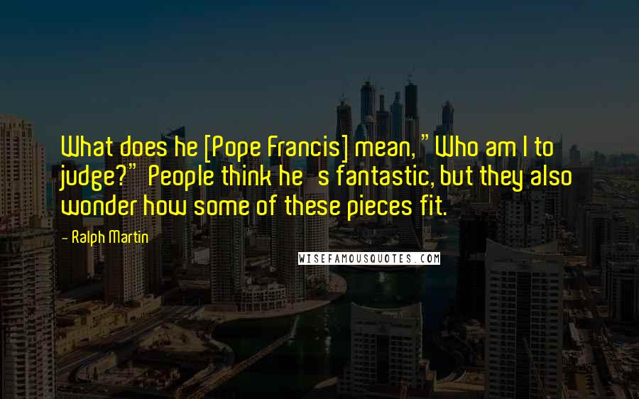 Ralph Martin Quotes: What does he [Pope Francis] mean, "Who am I to judge?" People think he's fantastic, but they also wonder how some of these pieces fit.