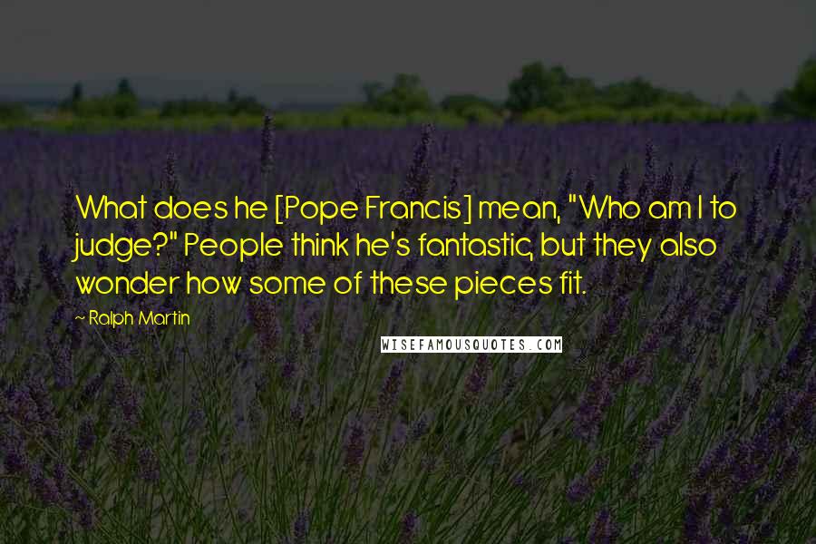 Ralph Martin Quotes: What does he [Pope Francis] mean, "Who am I to judge?" People think he's fantastic, but they also wonder how some of these pieces fit.