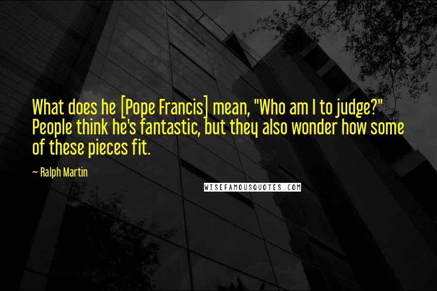 Ralph Martin Quotes: What does he [Pope Francis] mean, "Who am I to judge?" People think he's fantastic, but they also wonder how some of these pieces fit.