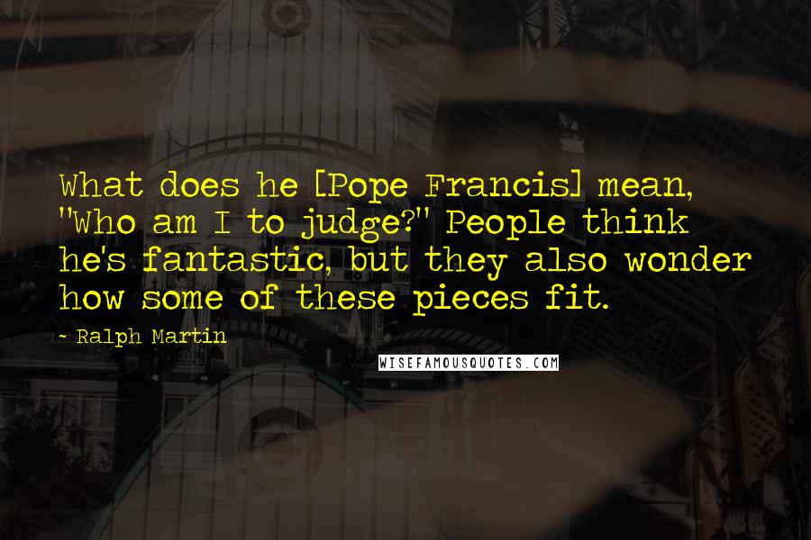 Ralph Martin Quotes: What does he [Pope Francis] mean, "Who am I to judge?" People think he's fantastic, but they also wonder how some of these pieces fit.