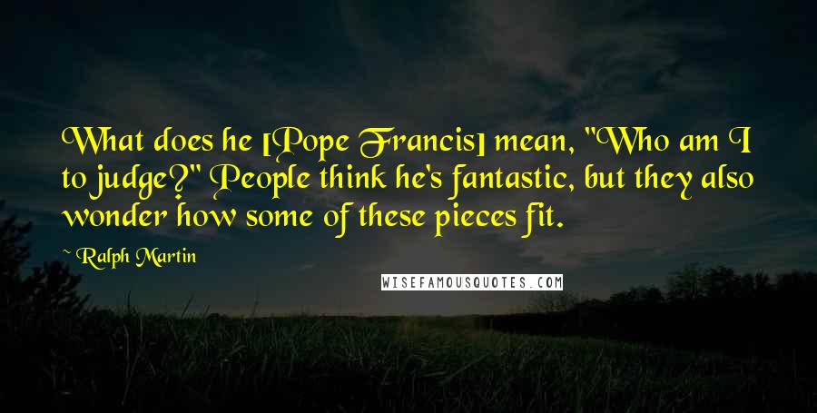 Ralph Martin Quotes: What does he [Pope Francis] mean, "Who am I to judge?" People think he's fantastic, but they also wonder how some of these pieces fit.