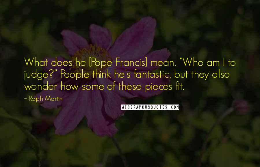 Ralph Martin Quotes: What does he [Pope Francis] mean, "Who am I to judge?" People think he's fantastic, but they also wonder how some of these pieces fit.