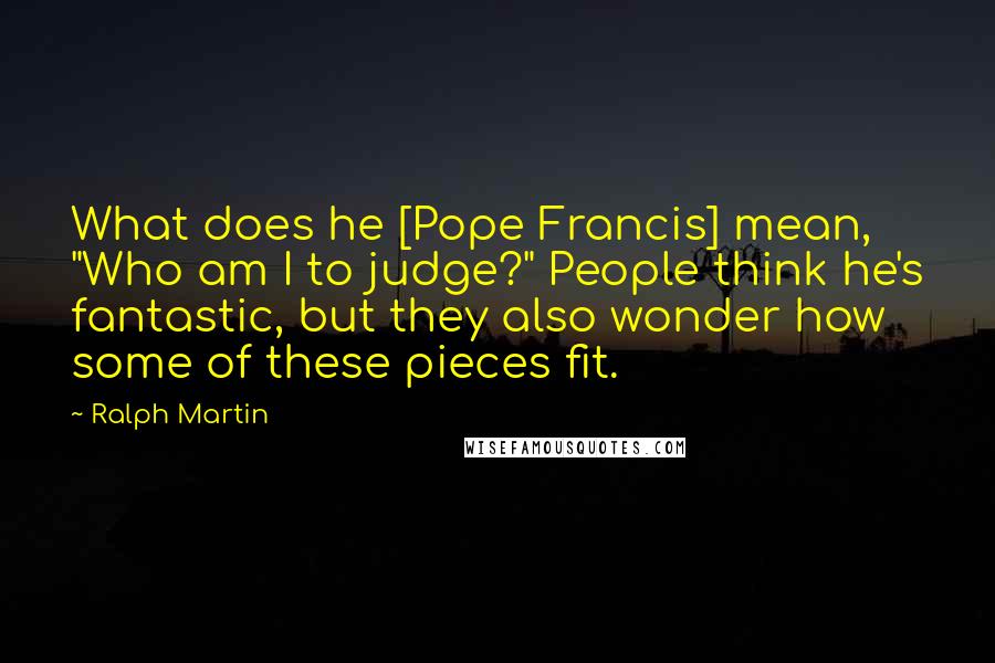 Ralph Martin Quotes: What does he [Pope Francis] mean, "Who am I to judge?" People think he's fantastic, but they also wonder how some of these pieces fit.