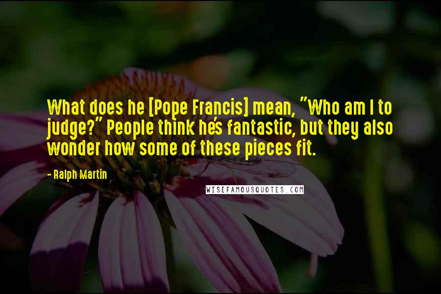 Ralph Martin Quotes: What does he [Pope Francis] mean, "Who am I to judge?" People think he's fantastic, but they also wonder how some of these pieces fit.