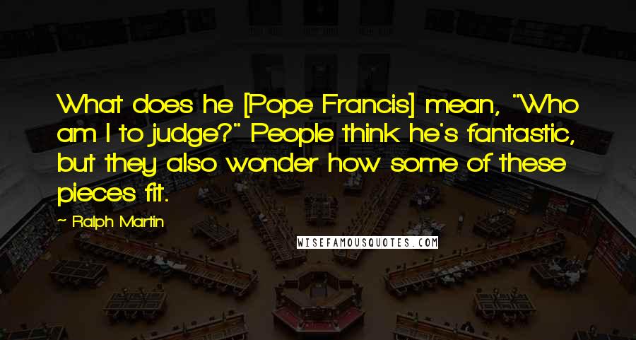 Ralph Martin Quotes: What does he [Pope Francis] mean, "Who am I to judge?" People think he's fantastic, but they also wonder how some of these pieces fit.