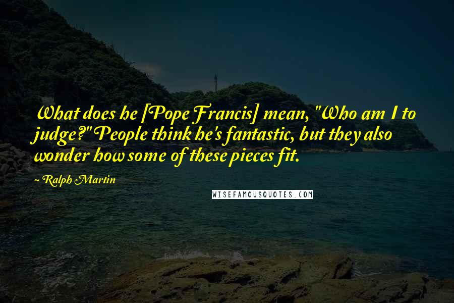 Ralph Martin Quotes: What does he [Pope Francis] mean, "Who am I to judge?" People think he's fantastic, but they also wonder how some of these pieces fit.