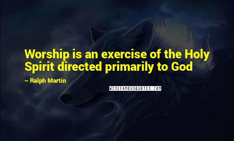 Ralph Martin Quotes: Worship is an exercise of the Holy Spirit directed primarily to God