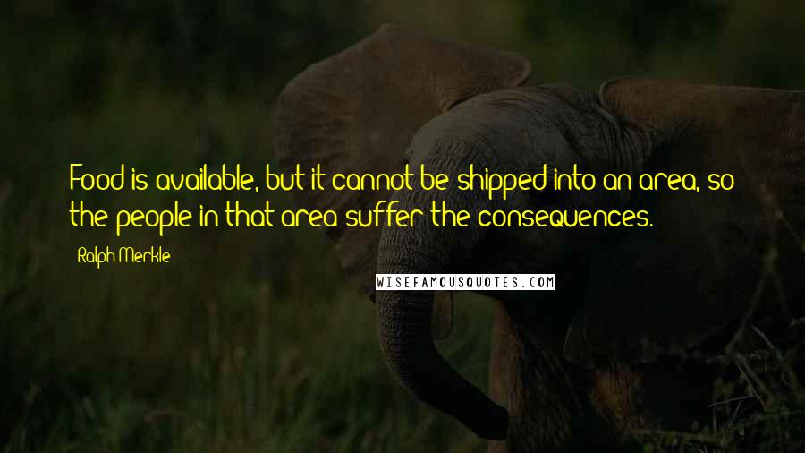 Ralph Merkle Quotes: Food is available, but it cannot be shipped into an area, so the people in that area suffer the consequences.