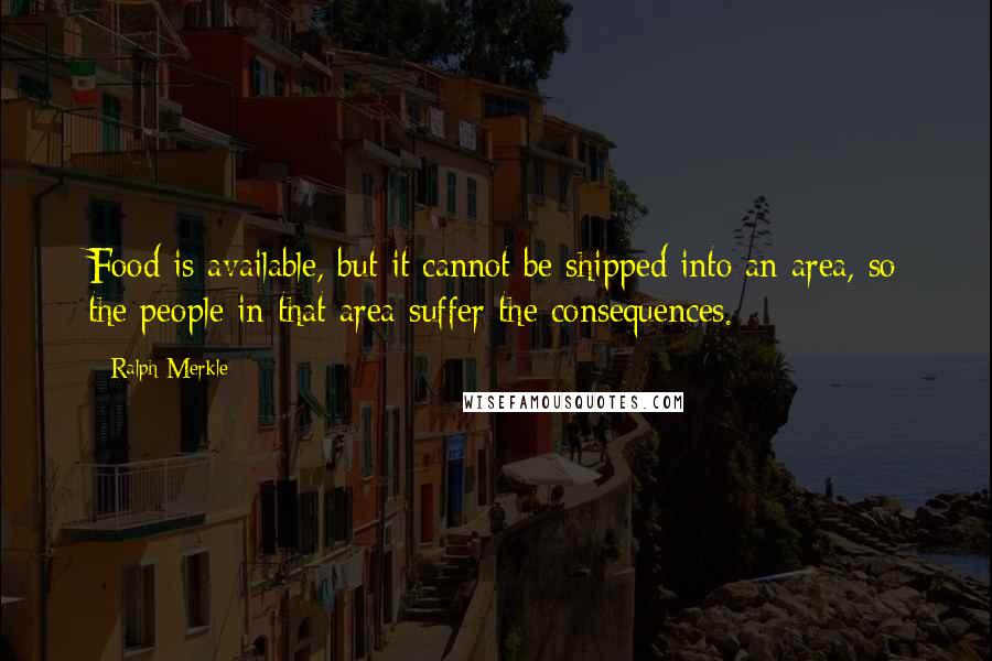 Ralph Merkle Quotes: Food is available, but it cannot be shipped into an area, so the people in that area suffer the consequences.