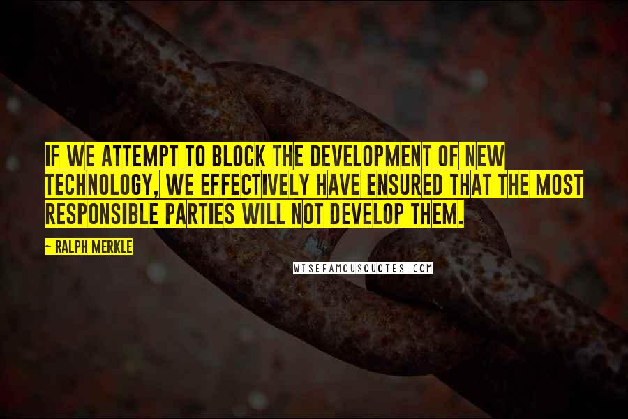 Ralph Merkle Quotes: If we attempt to block the development of new technology, we effectively have ensured that the most responsible parties will not develop them.