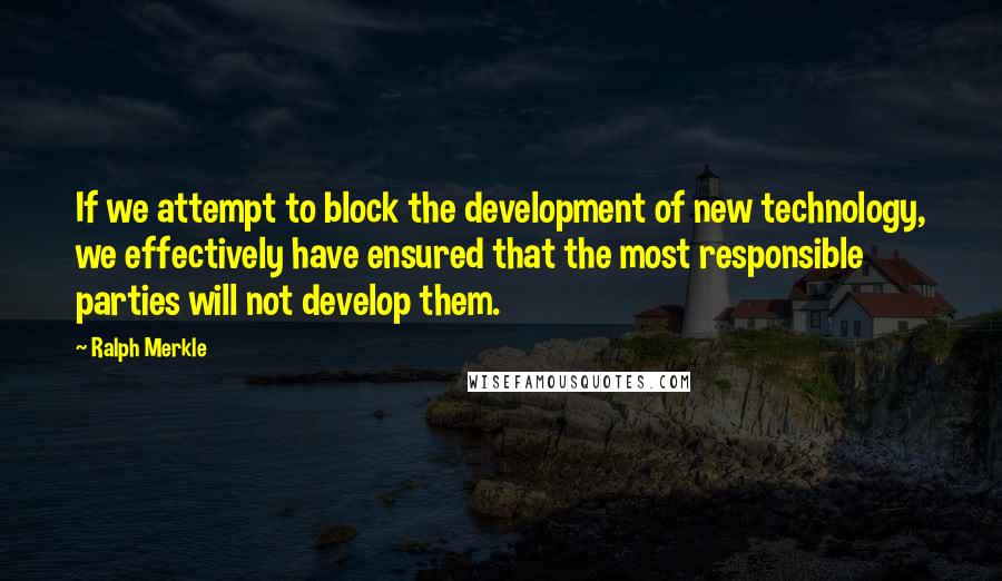 Ralph Merkle Quotes: If we attempt to block the development of new technology, we effectively have ensured that the most responsible parties will not develop them.