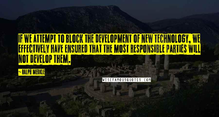 Ralph Merkle Quotes: If we attempt to block the development of new technology, we effectively have ensured that the most responsible parties will not develop them.