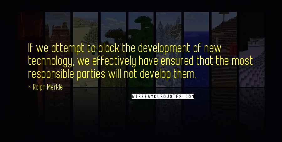Ralph Merkle Quotes: If we attempt to block the development of new technology, we effectively have ensured that the most responsible parties will not develop them.