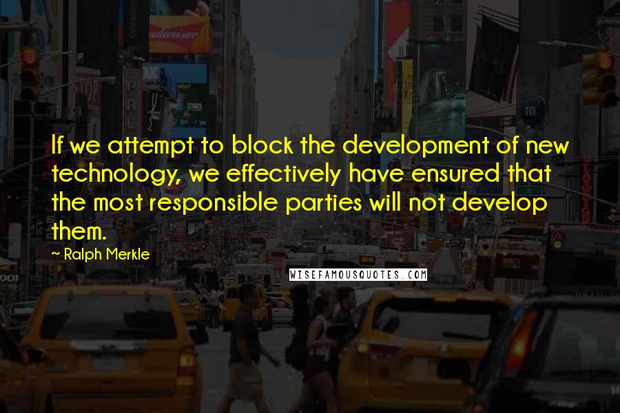 Ralph Merkle Quotes: If we attempt to block the development of new technology, we effectively have ensured that the most responsible parties will not develop them.