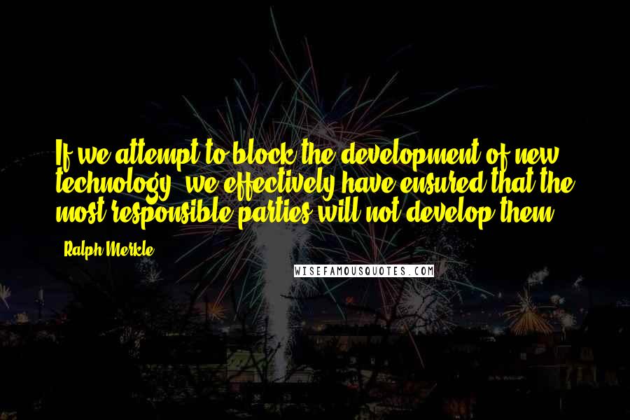Ralph Merkle Quotes: If we attempt to block the development of new technology, we effectively have ensured that the most responsible parties will not develop them.