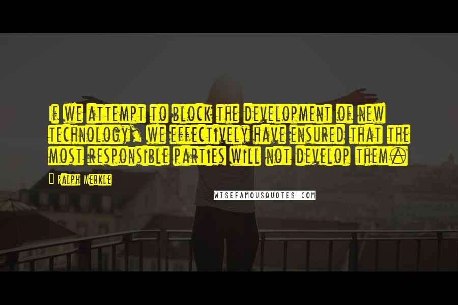 Ralph Merkle Quotes: If we attempt to block the development of new technology, we effectively have ensured that the most responsible parties will not develop them.