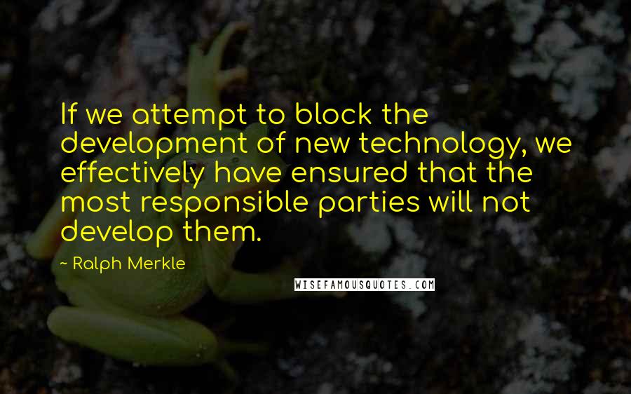 Ralph Merkle Quotes: If we attempt to block the development of new technology, we effectively have ensured that the most responsible parties will not develop them.
