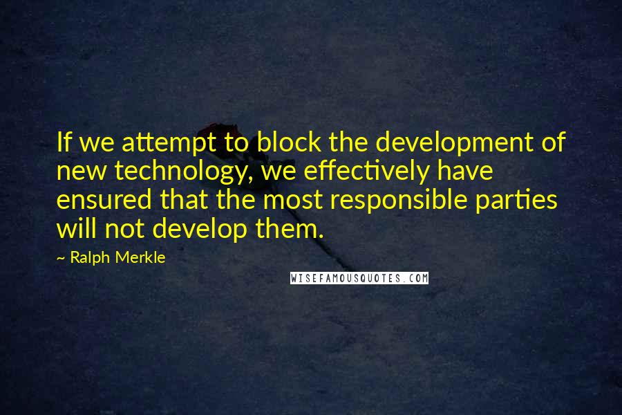 Ralph Merkle Quotes: If we attempt to block the development of new technology, we effectively have ensured that the most responsible parties will not develop them.