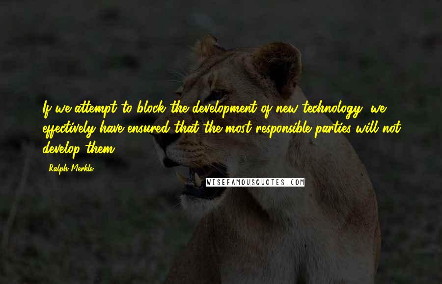 Ralph Merkle Quotes: If we attempt to block the development of new technology, we effectively have ensured that the most responsible parties will not develop them.
