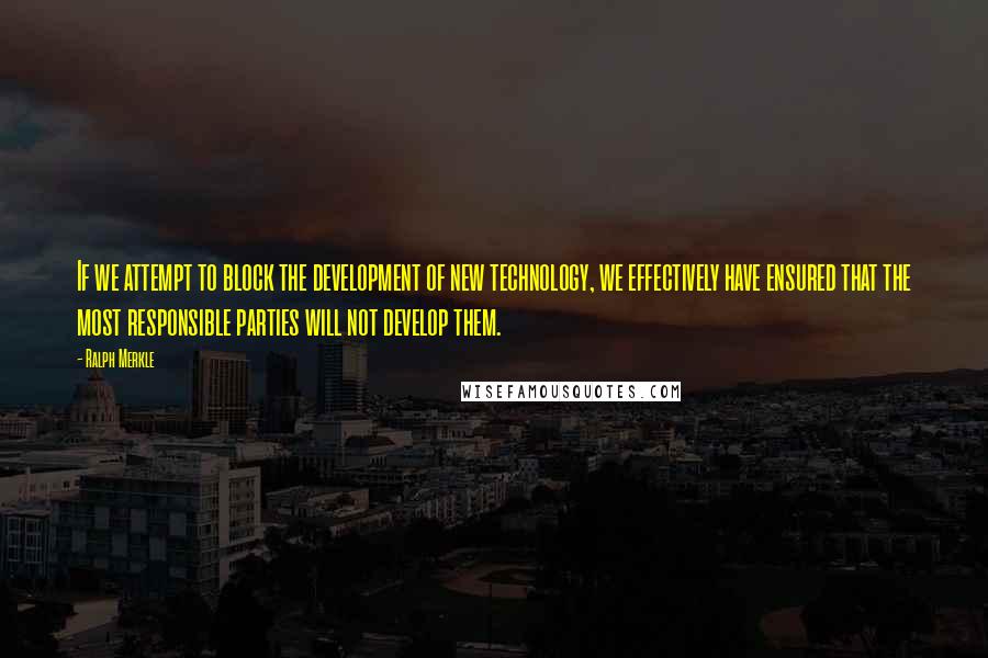 Ralph Merkle Quotes: If we attempt to block the development of new technology, we effectively have ensured that the most responsible parties will not develop them.